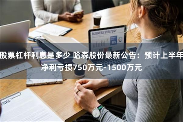 股票杠杆利息是多少 哈森股份最新公告：预计上半年净利亏损750万元-1500万元