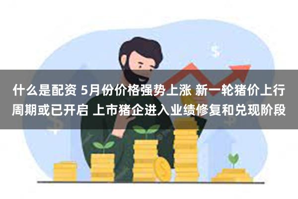 什么是配资 5月份价格强势上涨 新一轮猪价上行周期或已开启 上市猪企进入业绩修复和兑现阶段