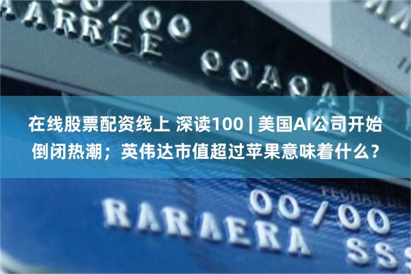 在线股票配资线上 深读100 | 美国AI公司开始倒闭热潮；英伟达市值超过苹果意味着什么？