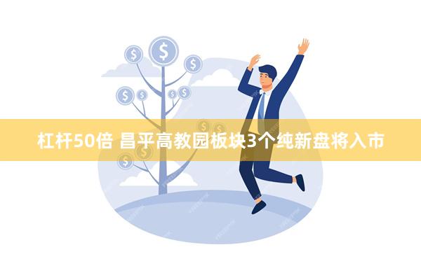 杠杆50倍 昌平高教园板块3个纯新盘将入市