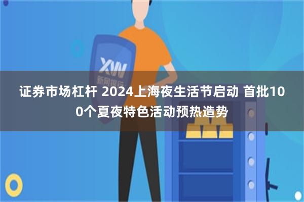 证券市场杠杆 2024上海夜生活节启动 首批100个夏夜特色活动预热造势