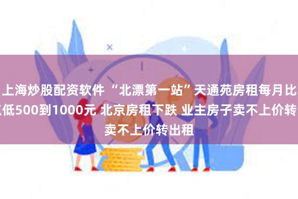 上海炒股配资软件 “北漂第一站”天通苑房租每月比高点低500到1000元 北京房租下跌 业主房子卖不上价转出租