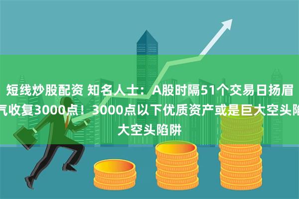 短线炒股配资 知名人士：A股时隔51个交易日扬眉吐气收复3000点！3000点以下优质资产或是巨大空头陷阱