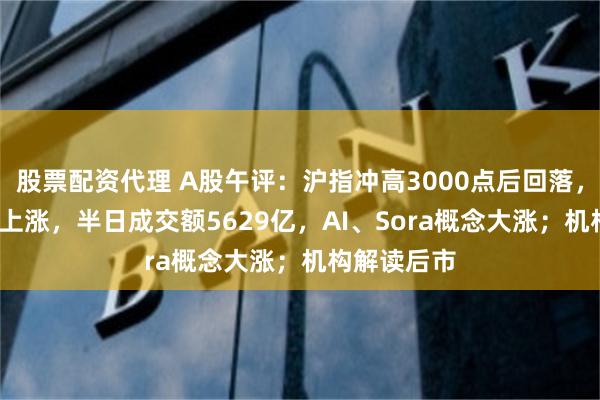 股票配资代理 A股午评：沪指冲高3000点后回落，超3000股上涨，半日成交额5629亿，AI、Sora概念大涨；机构解读后市