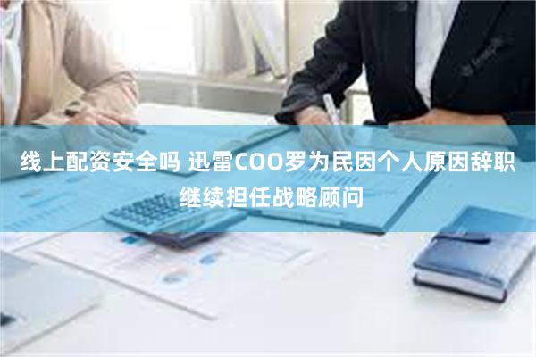 线上配资安全吗 迅雷COO罗为民因个人原因辞职 继续担任战略顾问