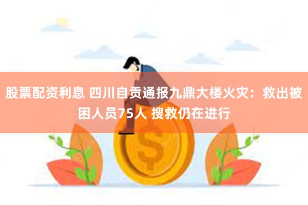 股票配资利息 四川自贡通报九鼎大楼火灾：救出被困人员75人 搜救仍在进行