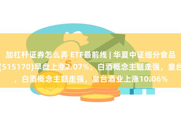 加杠杆证券怎么弄 ETF最前线 | 华夏中证细分食品饮料产业主题ETF(515170)早盘上涨2.07%，白酒概念主题走强，皇台酒业上涨10.06%