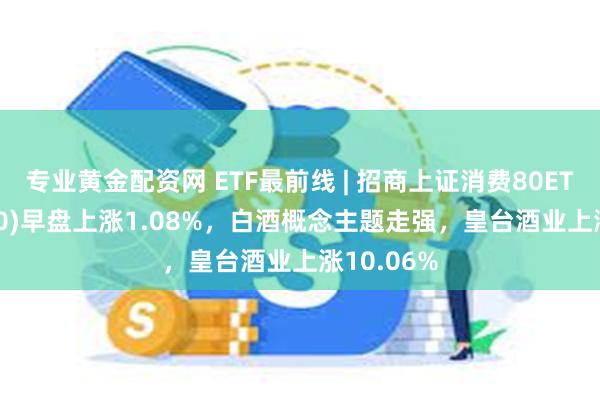 专业黄金配资网 ETF最前线 | 招商上证消费80ETF(510150)早盘上涨1.08%，白酒概念主题走强，皇台酒业上涨10.06%