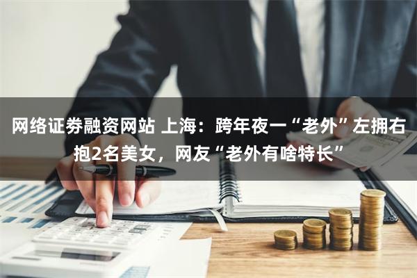 网络证劵融资网站 上海：跨年夜一“老外”左拥右抱2名美女，网友“老外有啥特长”