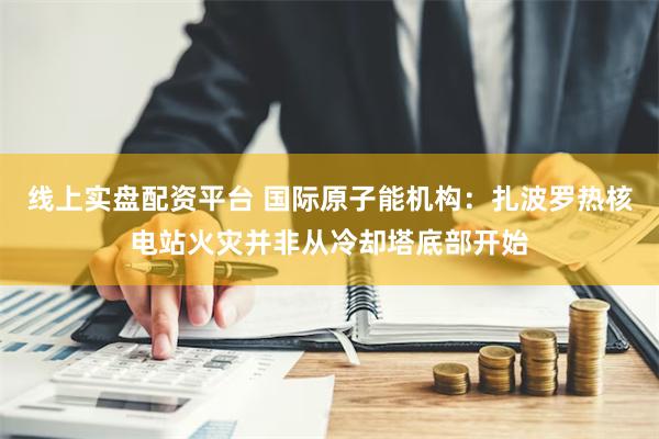 线上实盘配资平台 国际原子能机构：扎波罗热核电站火灾并非从冷却塔底部开始