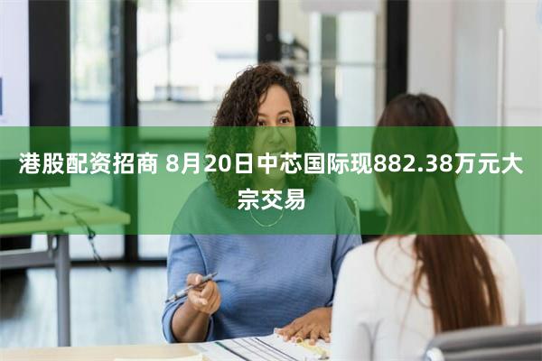 港股配资招商 8月20日中芯国际现882.38万元大宗交易