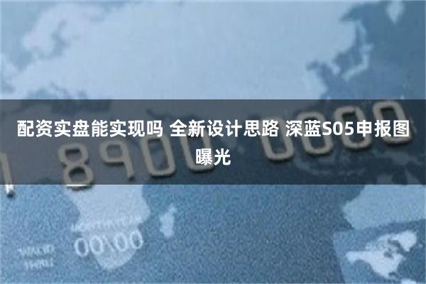 配资实盘能实现吗 全新设计思路 深蓝S05申报图曝光