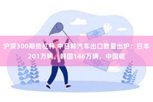 沪深300期货杠杆 中日韩汽车出口数量出炉：日本201万辆，韩国146万辆，中国呢