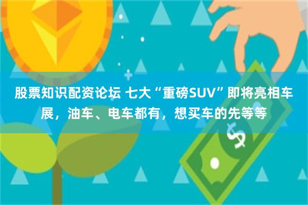 股票知识配资论坛 七大“重磅SUV”即将亮相车展，油车、电车都有，想买车的先等等