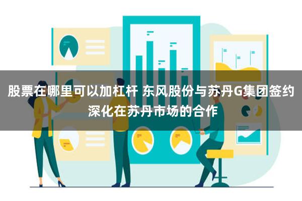 股票在哪里可以加杠杆 东风股份与苏丹G集团签约 深化在苏丹市场的合作