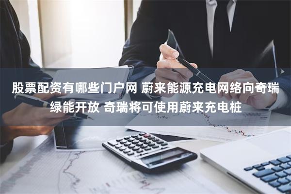 股票配资有哪些门户网 蔚来能源充电网络向奇瑞绿能开放 奇瑞将可使用蔚来充电桩